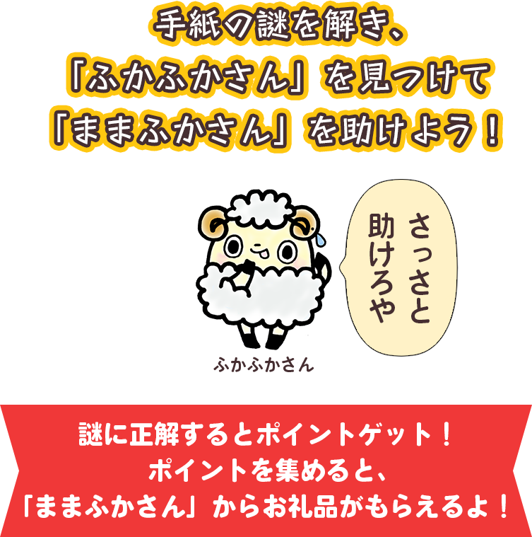 手紙の謎を解き、「ふかふかさん」を見つけて「ままふか」さんを助けよう！ふかふかさん「さっさと助けろや」謎に正解するとポイントゲット！ポイントを集めると「ままふかさん」からお礼品がもらえるよ！